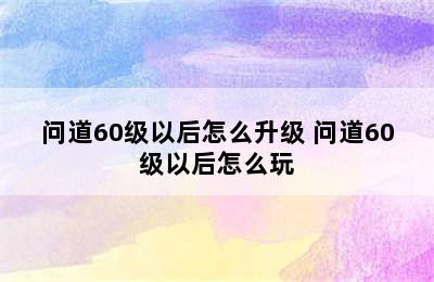 问道60级以后怎么升级 问道60级以后怎么玩